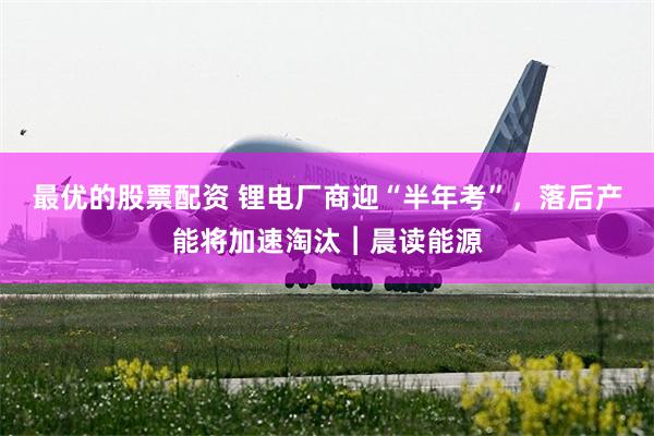 最优的股票配资 锂电厂商迎“半年考”，落后产能将加速淘汰︱晨读能源