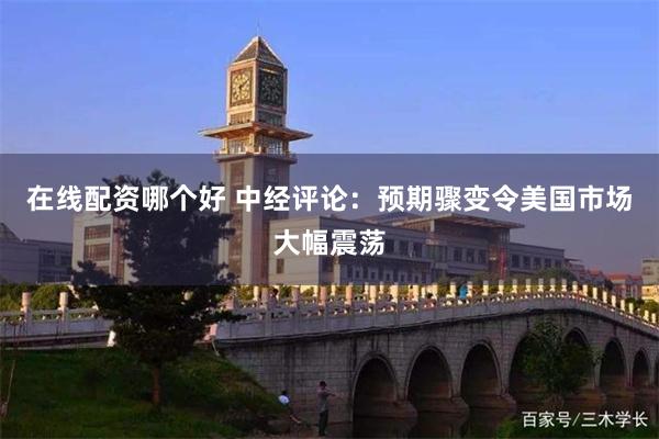 在线配资哪个好 中经评论：预期骤变令美国市场大幅震荡