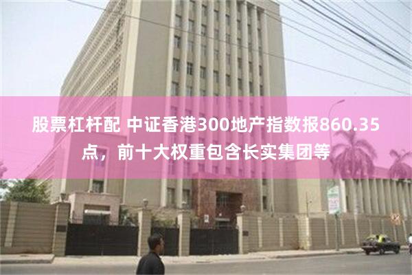 股票杠杆配 中证香港300地产指数报860.35点，前十大权重包含长实集团等