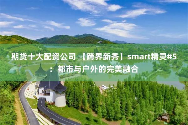 期货十大配资公司 【跨界新秀】smart精灵#5：都市与户外的完美融合
