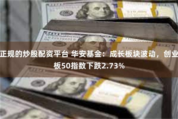 正规的炒股配资平台 华安基金：成长板块波动，创业板50指数下跌2.73%