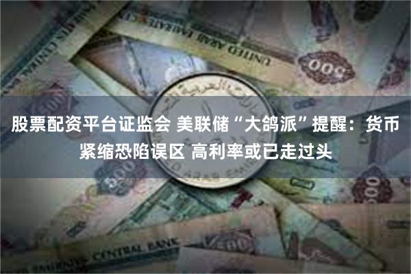 股票配资平台证监会 美联储“大鸽派”提醒：货币紧缩恐陷误区 高利率或已走过头