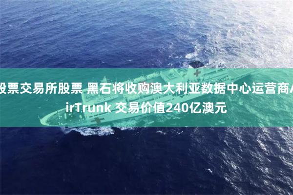股票交易所股票 黑石将收购澳大利亚数据中心运营商AirTrunk 交易价值240亿澳元