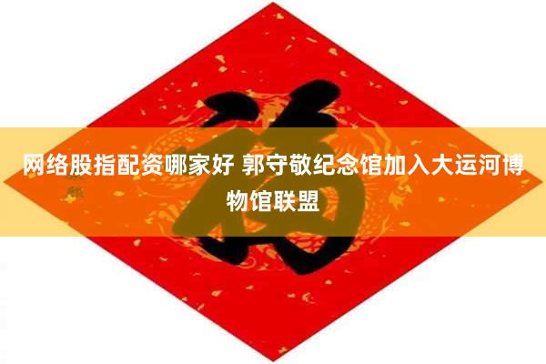 网络股指配资哪家好 郭守敬纪念馆加入大运河博物馆联盟