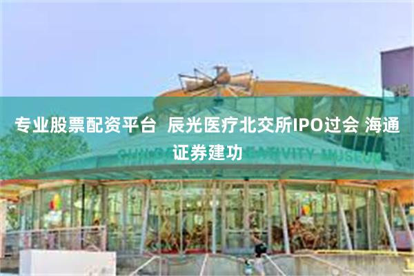 专业股票配资平台  辰光医疗北交所IPO过会 海通证券建功