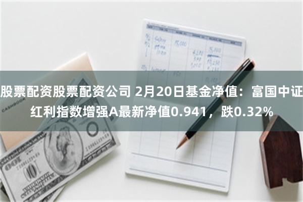 股票配资股票配资公司 2月20日基金净值：富国中证红利指数增强A最新净值0.941，跌0.32%