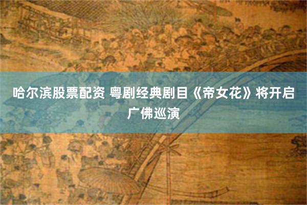 哈尔滨股票配资 粤剧经典剧目《帝女花》将开启广佛巡演