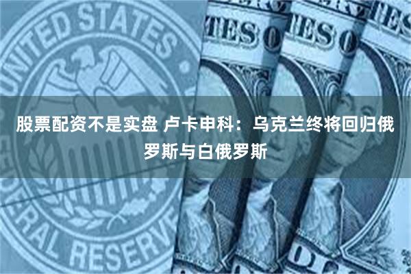 股票配资不是实盘 卢卡申科：乌克兰终将回归俄罗斯与白俄罗斯