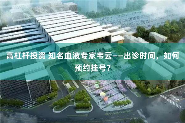 高杠杆投资 知名血液专家韦云——出诊时间，如何预约挂号？