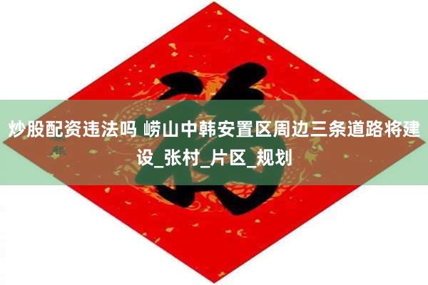 炒股配资违法吗 崂山中韩安置区周边三条道路将建设_张村_片区_规划