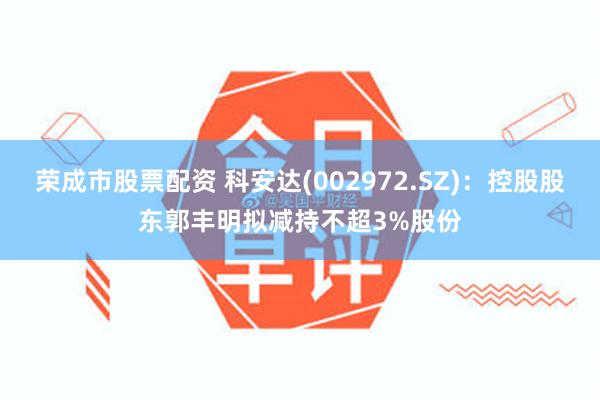 荣成市股票配资 科安达(002972.SZ)：控股股东郭丰明拟减持不超3%股份