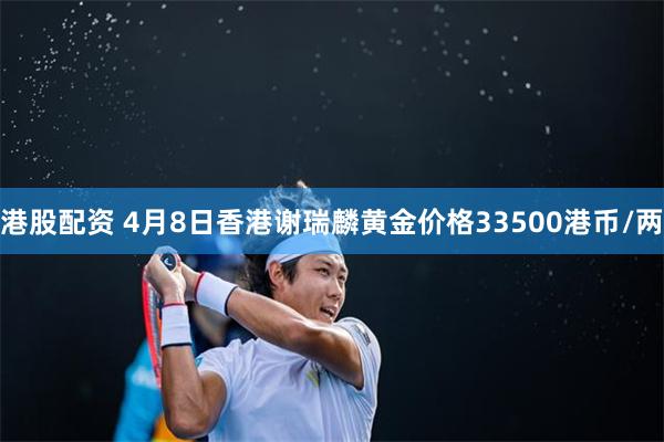 港股配资 4月8日香港谢瑞麟黄金价格33500港币/两
