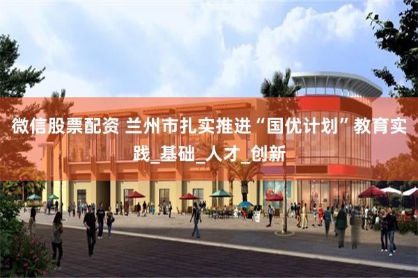 微信股票配资 兰州市扎实推进“国优计划”教育实践_基础_人才_创新