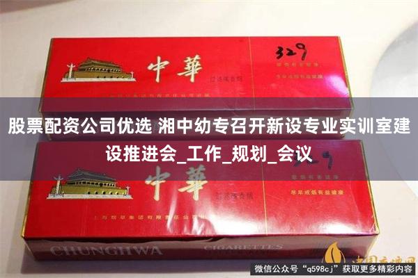 股票配资公司优选 湘中幼专召开新设专业实训室建设推进会_工作_规划_会议