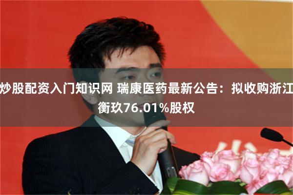 炒股配资入门知识网 瑞康医药最新公告：拟收购浙江衡玖76.01%股权