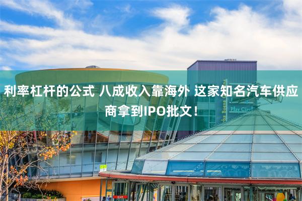 利率杠杆的公式 八成收入靠海外 这家知名汽车供应商拿到IPO批文！