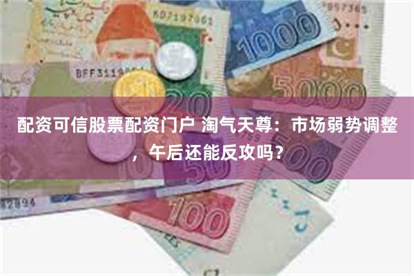 配资可信股票配资门户 淘气天尊：市场弱势调整，午后还能反攻吗？