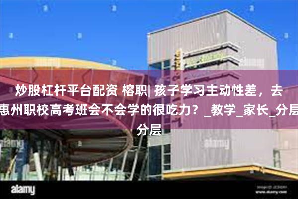 炒股杠杆平台配资 榕职| 孩子学习主动性差，去惠州职校高考班会不会学的很吃力？_教学_家长_分层