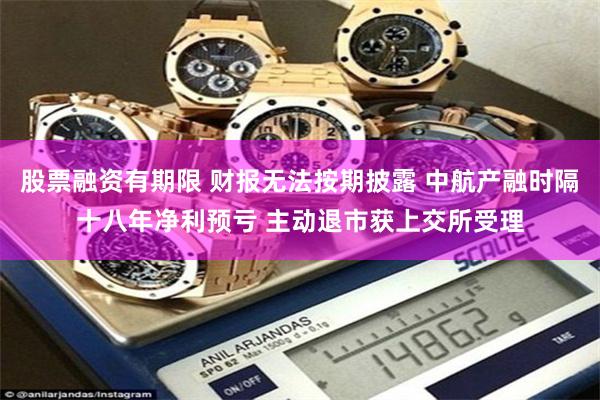股票融资有期限 财报无法按期披露 中航产融时隔十八年净利预亏 主动退市获上交所受理
