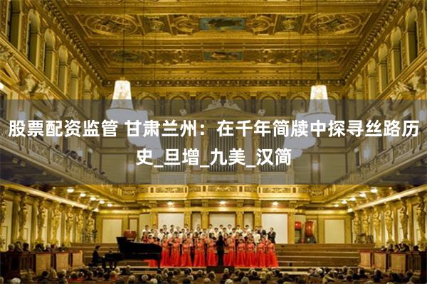 股票配资监管 甘肃兰州：在千年简牍中探寻丝路历史_旦增_九美_汉简