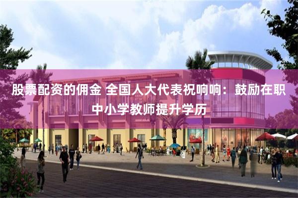 股票配资的佣金 全国人大代表祝响响：鼓励在职中小学教师提升学历
