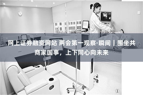 网上证劵融资网站 两会第一观察·瞬间｜围坐共商家国事，上下同心向未来