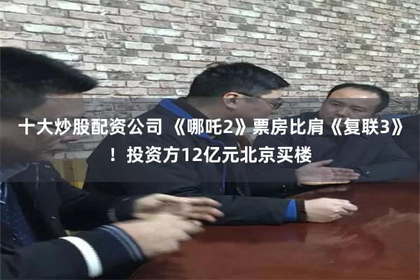 十大炒股配资公司 《哪吒2》票房比肩《复联3》！投资方12亿元北京买楼