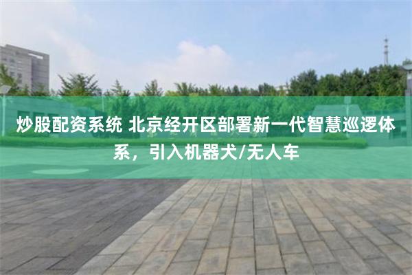 炒股配资系统 北京经开区部署新一代智慧巡逻体系，引入机器犬/无人车