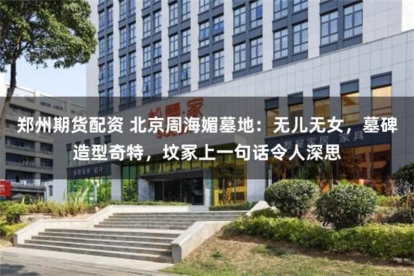 郑州期货配资 北京周海媚墓地：无儿无女，墓碑造型奇特，坟冢上一句话令人深思