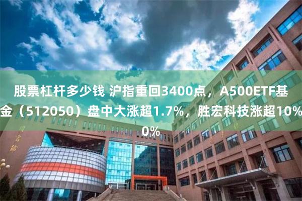 股票杠杆多少钱 沪指重回3400点，A500ETF基金（512050）盘中大涨超1.7%，胜宏科技涨超10%