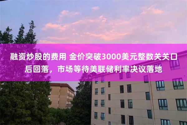 融资炒股的费用 金价突破3000美元整数关关口后回落，市场等待美联储利率决议落地