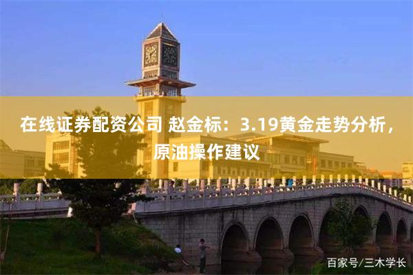 在线证券配资公司 赵金标：3.19黄金走势分析，原油操作建议