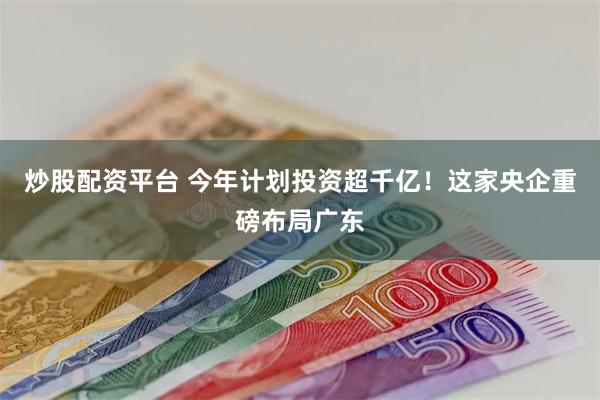 炒股配资平台 今年计划投资超千亿！这家央企重磅布局广东