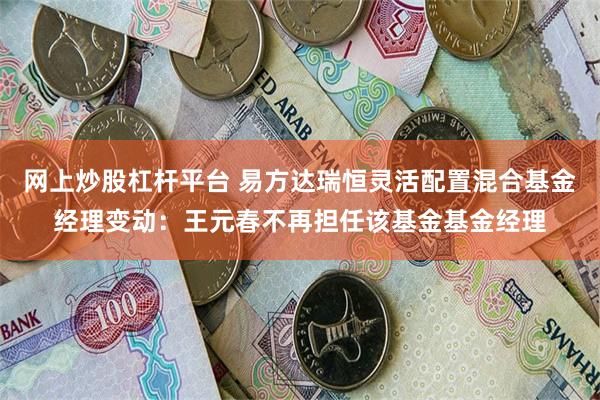 网上炒股杠杆平台 易方达瑞恒灵活配置混合基金经理变动：王元春不再担任该基金基金经理