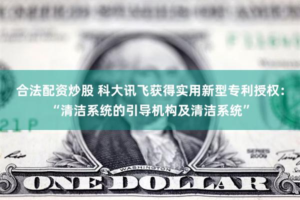 合法配资炒股 科大讯飞获得实用新型专利授权：“清洁系统的引导机构及清洁系统”