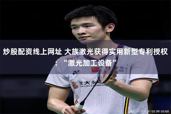 炒股配资线上网址 大族激光获得实用新型专利授权：“激光加工设备”
