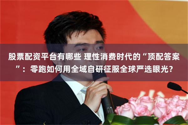 股票配资平台有哪些 理性消费时代的“顶配答案”：零跑如何用全域自研征服全球严选眼光？