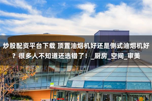 炒股配资平台下载 顶置油烟机好还是侧式油烟机好？很多人不知道还选错了！_厨房_空间_审美