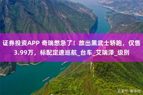证券投资APP 奇瑞憋急了！放出黑武士轿跑，仅售3.99万，标配定速巡航_台车_艾瑞泽_级别