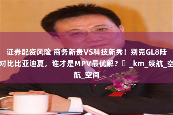 证券配资风险 商务新贵VS科技新秀！别克GL8陆尚对比比亚迪夏，谁才是MPV最优解？​_km_续航_空间