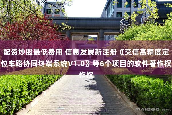 配资炒股最低费用 信息发展新注册《交信高精度定位车路协同终端系统V1.0》等6个项目的软件著作权