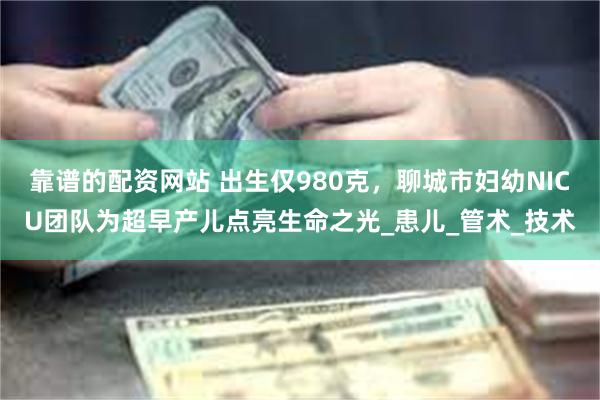 靠谱的配资网站 出生仅980克，聊城市妇幼NICU团队为超早产儿点亮生命之光_患儿_管术_技术