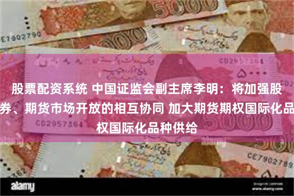 股票配资系统 中国证监会副主席李明：将加强股票、债券、期货市场开放的相互协同 加大期货期权国际化品种供给