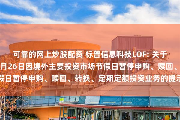 可靠的网上炒股配资 标普信息科技LOF: 关于旗下部分基金2025年5月26日因境外主要投资市场节假日暂停申购、赎回、转换、定期定额投资业务的提示性公告