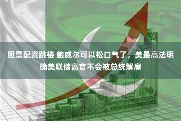 股票配资跳楼 鲍威尔可以松口气了，美最高法明确美联储高官不会被总统解雇