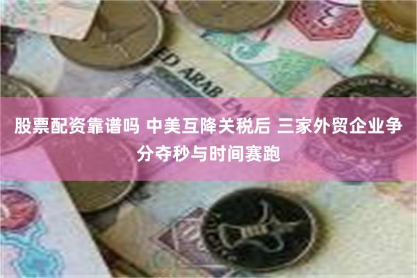 股票配资靠谱吗 中美互降关税后 三家外贸企业争分夺秒与时间赛跑