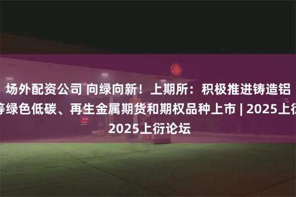 场外配资公司 向绿向新！上期所：积极推进铸造铝合金等绿色低碳、再生金属期货和期权品种上市 | 2025上衍论坛