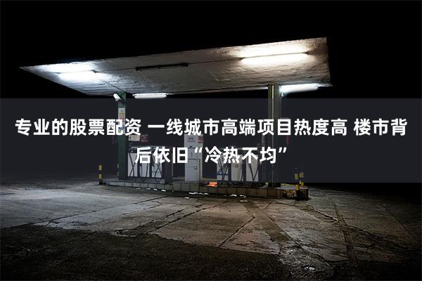 专业的股票配资 一线城市高端项目热度高 楼市背后依旧“冷热不均”