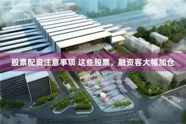 股票配资注意事项 这些股票，融资客大幅加仓