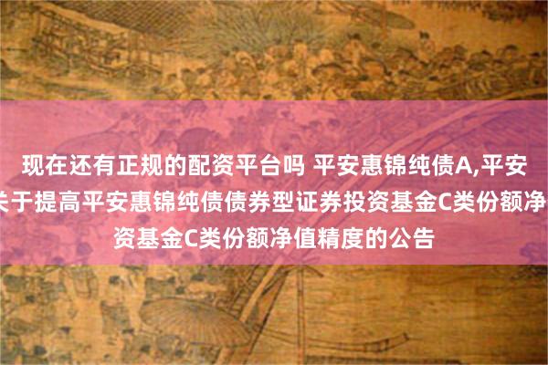 现在还有正规的配资平台吗 平安惠锦纯债A,平安惠锦纯债C: 关于提高平安惠锦纯债债券型证券投资基金C类份额净值精度的公告